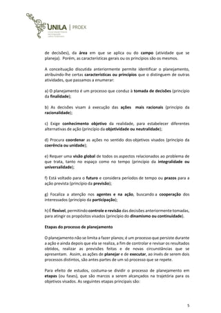 5
de decisões), da área em que se aplica ou do campo (atividade que se
planeja). Porém, as características gerais ou os princípios são os mesmos.
A conceituação discutida anteriormente permite identificar o planejamento,
atribuindo-lhe certas características ou princípios que o distinguem de outras
atividades, que passamos a enumerar:
a) O planejamento é um processo que conduz à tomada de decisões (princípio
da finalidade);
b) As decisões visam á execução das ações mais racionais (princípio da
racionalidade);
c) Exige conhecimento objetivo da realidade, para estabelecer diferentes
alternativas de ação (princípio da objetividade ou neutralidade);
d) Procura coordenar as ações no sentido dos objetivos visados (princípio da
coerência ou unidade);
e) Requer uma visão global de todos os aspectos relacionados ao problema de
que trata, tanto no espaço como no tempo (princípio da integralidade ou
universalidade);
f) Está voltado para o futuro e considera períodos de tempo ou prazos para a
ação prevista (princípio da previsão);
g) Focaliza a atenção nos agentes e na ação, buscando a cooperação dos
interessados (princípio da participação);
h) É flexível, permitindo controle e revisão das decisões anteriormente tomadas,
para atingir os propósitos visados (princípio do dinamismo ou continuidade).
Etapas do processo de planejamento
O planejamento não se limita a fazer planos; é um processo que persiste durante
a ação e ainda depois que ela se realiza, a fim de controlar e revisar os resultados
obtidos, realizar as previsões feitas e de novas circunstâncias que se
apresentam. Assim, as ações de planejar e de executar, ao invés de serem dois
processos distintos, são antes partes de um só processo que se repete.
Para efeito de estudos, costuma-se dividir o processo de planejamento em
etapas (ou fases), que são marcos a serem alcançados na trajetória para os
objetivos visados. As seguintes etapas principais são:
 