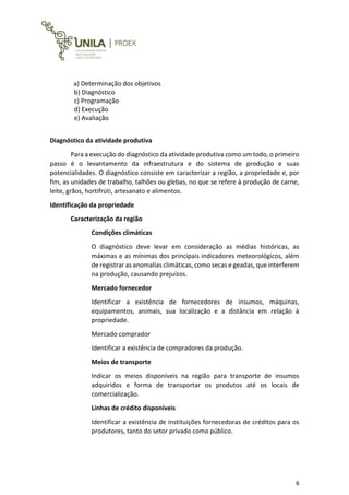 6
a) Determinação dos objetivos
b) Diagnóstico
c) Programação
d) Execução
e) Avaliação
Diagnóstico da atividade produtiva
Para a execução do diagnóstico da atividade produtiva como um todo, o primeiro
passo é o levantamento da infraestrutura e do sistema de produção e suas
potencialidades. O diagnóstico consiste em caracterizar a região, a propriedade e, por
fim, as unidades de trabalho, talhões ou glebas, no que se refere à produção de carne,
leite, grãos, hortifrúti, artesanato e alimentos.
Identificação da propriedade
Caracterização da região
Condições climáticas
O diagnóstico deve levar em consideração as médias históricas, as
máximas e as mínimas dos principais indicadores meteorológicos, além
de registrar as anomalias climáticas, como secas e geadas, que interferem
na produção, causando prejuízos.
Mercado fornecedor
Identificar a existência de fornecedores de insumos, máquinas,
equipamentos, animais, sua localização e a distância em relação à
propriedade.
Mercado comprador
Identificar a existência de compradores da produção.
Meios de transporte
Indicar os meios disponíveis na região para transporte de insumos
adquiridos e forma de transportar os produtos até os locais de
comercialização.
Linhas de crédito disponíveis
Identificar a existência de instituições fornecedoras de créditos para os
produtores, tanto do setor privado como público.
 