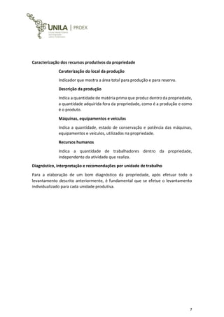 7
Caracterização dos recursos produtivos da propriedade
Caraterização do local da produção
Indicador que mostra a área total para produção e para reserva.
Descrição da produção
Indica a quantidade de matéria prima que produz dentro da propriedade,
a quantidade adquirida fora da propriedade, como é a produção e como
é o produto.
Máquinas, equipamentos e veículos
Indica a quantidade, estado de conservação e potência das máquinas,
equipamentos e veículos, utilizados na propriedade.
Recursos humanos
Indica a quantidade de trabalhadores dentro da propriedade,
independente da atividade que realiza.
Diagnóstico, interpretação e recomendações por unidade de trabalho
Para a elaboração de um bom diagnóstico da propriedade, após efetuar todo o
levantamento descrito anteriormente, é fundamental que se efetue o levantamento
individualizado para cada unidade produtiva.
 
