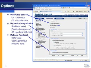 Options

       WebPulse Service
         On – Ask cloud
         Off – Update cycle
       Dynamic Categorization
         Real-time (now)
         Passive (background)
         Off (use local URL list)
       Malware Feedback
         Refer input
         User Agent Input
         ProxyAV input




  9
 