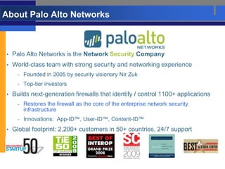 About Palo Alto Networks



• Palo Alto Networks is the Network Security Company
• World-class team with strong security and networking experience
    - Founded in 2005 by security visionary Nir Zuk
    - Top-tier investors

• Builds next-generation firewalls that identify / control 1100+ applications
    - Restores the firewall as the core of the enterprise network security
      infrastructure
    - Innovations: App-ID™, User-ID™, Content-ID™

• Global footprint: 2,200+ customers in 50+ countries, 24/7 support
 