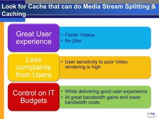 Look for Cache that can do Media Stream Splitting &
Caching


    Great User     • Faster Videos
    experience     • No jitter



       Less        • User sensitivity to poor Video
    complaints       rendering is high
    from Users

   Control on IT   • While delivering good user experience
                   • At great bandwidth gains and lower
     Budgets         bandwidth costs
 