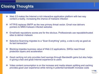 Closing Thoughts

   Web 2.0 makes the Internet a rich interactive application platform with two way
    content a reality, increasing the chance of malware infection

   HTTP/S replaces SMTP as the new primary threat vector. Email now delivers
    pointers to MMC/malware infected websites

   Email/web reputations scores are for the obvious. Professionals use reputable/trusted
    sites to deliver malware

   Selective Scanning migrates to a “Scan Everything” policy, a site is only as good as
    its last transaction

   Blocking impedes business value of Web 2.0 applications. SWGs need threat
    protection layers and acceleration

   Good caching not only provides hard savings through Bandwidth gains but also helps
    in giving a fast and great Internet experience to users

   Video content consumption is on the increase and media stream splitting and caching
    provides good user experience while reining in potential bandwidth increase costs
 