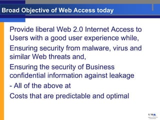 Broad Objective of Web Access today


  Provide liberal Web 2.0 Internet Access to
  Users with a good user experience while,
  Ensuring security from malware, virus and
  similar Web threats and,
  Ensuring the security of Business
  confidential information against leakage
  - All of the above at
  Costs that are predictable and optimal
 