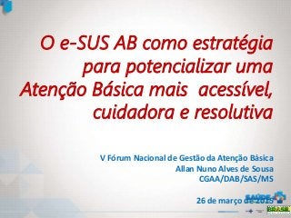 O e-SUS AB como estratégia
para potencializar uma
Atenção Básica mais acessível,
cuidadora e resolutiva
V Fórum Nacional de Gestão da Atenção Básica
Allan Nuno Alves de Sousa
CGAA/DAB/SAS/MS
26 de março de 2015
 