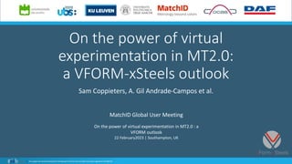 On the power of virtual
experimentation in MT2.0:
a VFORM-xSteels outlook
Sam Coppieters, A. Gil Andrade-Campos et al.
MatchID Global User Meeting
On the power of virtual experimentation in MT2.0 : a
VFORM outlook
22 February2023 | Southampton, UK
 