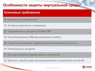 Особенности защиты виртуальной среды
Ключевые требования

 Мобильность гостевых ВМ

 Активное вовлечение гипервизора

 Ограниченность ресурсов гостевых ВМ

 Риски безопасности ВМ при включении в работу

 Ограничение сетевого трафика пределами виртуального хоста

 Разнородность ресурсов

 Высокая динамика развертывания приложений

 Важность единой среды функционирования и управления систем ИБ

                                    Copyright 2009 Trend Micro Inc. 12
 