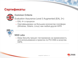 Сертификаты
    • Common Criteria
    • Evaluation Assurance Level 3 Augmented (EAL 3+)
      – EAL 4+ в процессе
      – Сертифицирован на большем количестве платформ
        (Windows, Solaris, Linux) чем любой другой HIPS



    • NSS Labs
      – Deep Security прошел тестирование на применимость
        для использования в проектах по PCI DSS в качестве
        HIPS.




                             Copyright 2009 Trend Micro Inc. 24
 