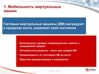 1. Мобильность виртуальных
машин


Гостевые виртуальные машины (ВМ) мигрируют


                  пользователя
                    На уровне
в пределах хоста, изменяют своѐ состояние



       • Безопасность должна «перемещаться» вместе с
         защищаемой средой
                   На уровне ядра




       • Оптимальное решение – агент для каждой ВМ
       • Независимость от состояния ИБ на хосте
       • Простота развертывания и управления



                                    Copyright 2009 Trend Micro Inc.
                          4
 
