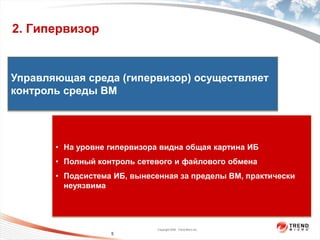 2. Гипервизор


Управляющая среда (гипервизор) осуществляет


                  пользователя
                    На уровне
контроль среды ВМ




       • На уровне гипервизора видна общая картина ИБ
                   На уровне ядра




       • Полный контроль сетевого и файлового обмена
       • Подсистема ИБ, вынесенная за пределы ВМ, практически
         неуязвима




                                    Copyright 2009 Trend Micro Inc.
                          5
 