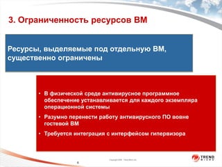 3. Ограниченность ресурсов ВМ


Ресурсы, выделяемые под отдельную ВМ,



                  пользователя
существенно ограничены

                    На уровне




       • В физической среде антивирусное программное
         обеспечение устанавливается для каждого экземпляра
                   На уровне ядра




         операционной системы
       • Разумно перенести работу антивирусного ПО вовне
         гостевой ВМ
       • Требуется интеграция с интерфейсом гипервизора



                                    Copyright 2009 Trend Micro Inc.
                          6
 