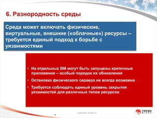 6. Разнородность среды

Среда может включать физические,
виртуальные, внешние («облачные») ресурсы –
требуется единый подход к борьбе с


                  пользователя
                    На уровне
уязвимостями



       • На отдельных ВМ могут быть запущены критичные
         приложения – особый порядок их обновления
                   На уровне ядра




       • Остановка физического сервера не всегда возможна
       • Требуется соблюдать единый уровень закрытия
         уязвимостей для различных типов ресурсов




                                    Copyright 2009 Trend Micro Inc.
                          9
 