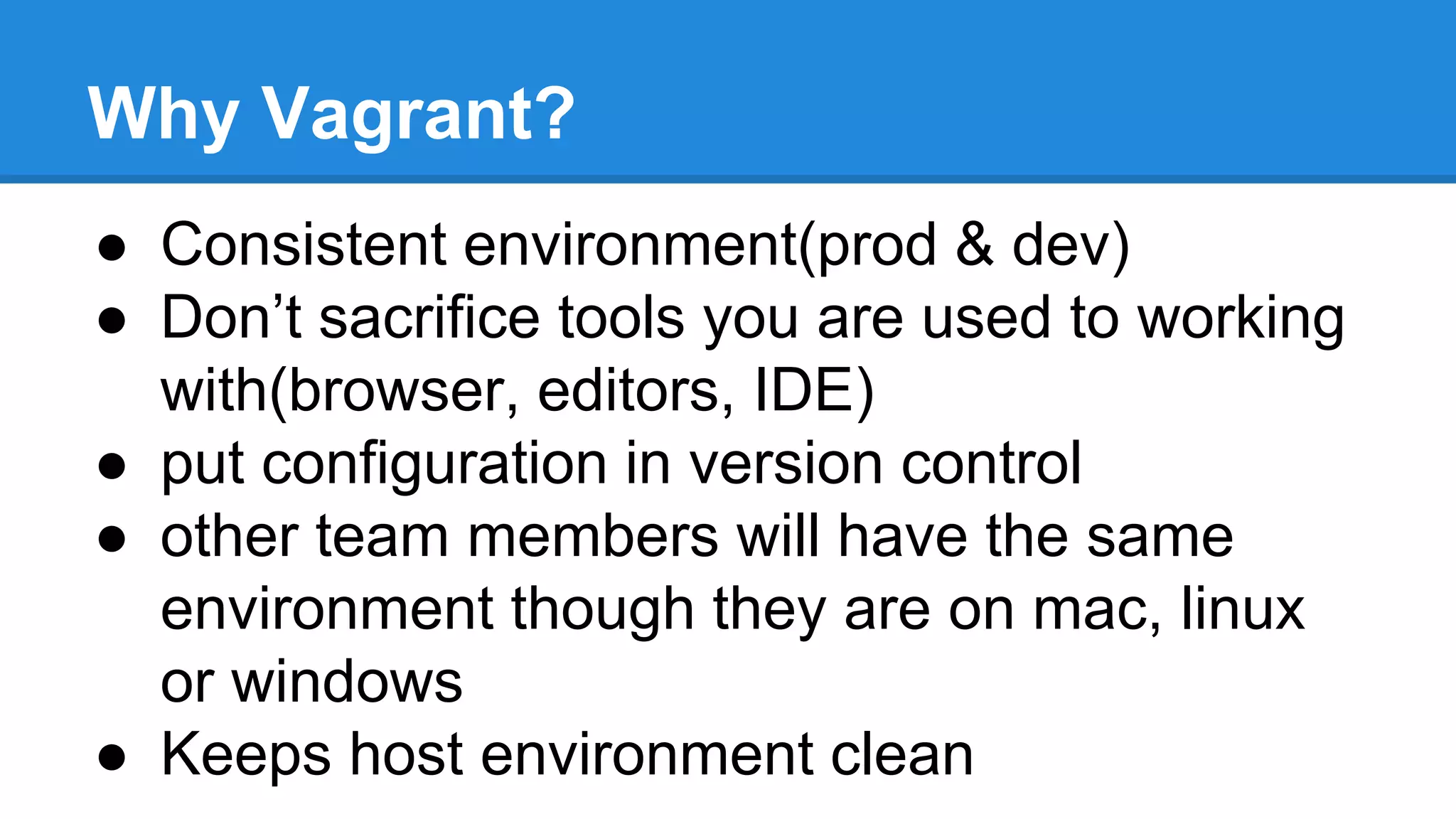 Why Vagrant?
● Consistent environment(prod & dev)
● Don’t sacrifice tools you are used to working
with(browser, editors, IDE)
● put configuration in version control
● other team members will have the same
environment though they are on mac, linux
or windows
● Keeps host environment clean