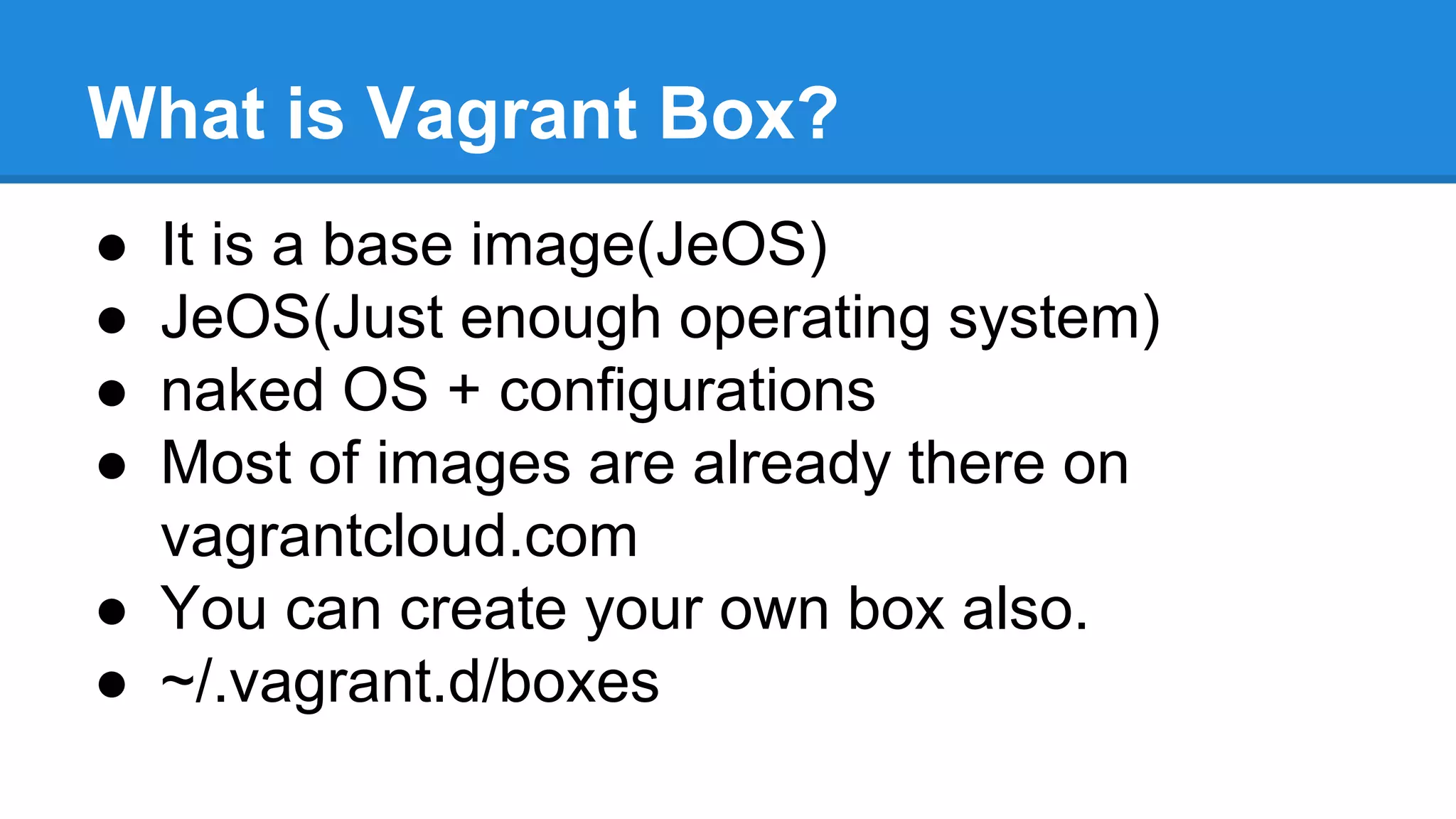 What is Vagrant Box?
● It is a base image(JeOS)
● JeOS(Just enough operating system)
● naked OS + configurations
● Most of images are already there on
vagrantcloud.com
● You can create your own box also.
● ~/.vagrant.d/boxes