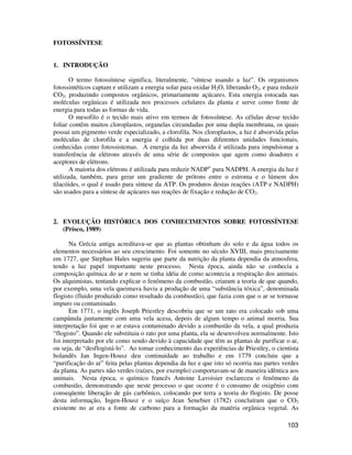 103 
FOTOSSÍNTESE 
1. INTRODUÇÃO 
O termo fotossíntese significa, literalmente, “síntese usando a luz”. Os organismos 
fotossintéticos captam e utilizam a energia solar para oxidar H2O, liberando O2, e para reduzir 
CO2, produzindo compostos orgânicos, primariamente açúcares. Esta energia estocada nas 
moléculas orgânicas é utilizada nos processos celulares da planta e serve como fonte de 
energia para todas as formas de vida. 
O mesofilo é o tecido mais ativo em termos de fotossíntese. As células desse tecido 
foliar contêm muitos cloroplastos, organelas circundadas por uma dupla membrana, os quais 
possui um pigmento verde especializado, a clorofila. Nos cloroplastos, a luz é absorvida pelas 
moléculas de clorofila e a energia é colhida por duas diferentes unidades funcionais, 
conhecidas como fotossistemas. A energia da luz absorvida é utilizada para impulsionar a 
transferência de elétrons através de uma série de compostos que agem como doadores e 
aceptores de elétrons. 
A maioria dos elétrons é utilizada para reduzir NADP+ para NADPH. A energia da luz é 
utilizada, também, para gerar um gradiente de prótons entre o estroma e o lúmem dos 
tilacóides, o qual é usado para síntese da ATP. Os produtos destas reações (ATP e NADPH) 
são usados para a síntese de açúcares nas reações de fixação e redução de CO2. 
2. EVOLUÇÃO HISTÓRICA DOS CONHECIMENTOS SOBRE FOTOSSÍNTESE 
(Prisco, 1989) 
Na Grécia antiga acreditava-se que as plantas obtinham do solo e da água todos os 
elementos necessários ao seu crescimento. Foi somente no século XVIII, mais precisamente 
em 1727, que Stephan Hales sugeriu que parte da nutrição da planta dependia da atmosfera, 
tendo a luz papel importante neste processo. Nesta época, ainda não se conhecia a 
composição química do ar e nem se tinha idéia de como acontecia a respiração dos animais. 
Os alquimistas, tentando explicar o fenômeno da combustão, criaram a teoria de que quando, 
por exemplo, uma vela queimava havia a produção de uma “substância tóxica”, denominada 
flogisto (fluido produzido como resultado da combustão), que fazia com que o ar se tornasse 
impuro ou contaminado. 
Em 1771, o inglês Joseph Priestley descobriu que se um rato era colocado sob uma 
campânula juntamente com uma vela acesa, depois de algum tempo o animal morria. Sua 
interpretação foi que o ar estava contaminado devido a combustão da vela, a qual produzia 
“flogisto”. Quando ele substituiu o rato por uma planta, ela se desenvolveu normalmente. Isto 
foi interpretado por ele como sendo devido à capacidade que têm as plantas de purificar o ar, 
ou seja, de “desflogistá-lo”. Ao tomar conhecimento das experiências de Priestley, o cientista 
holandês Jan Ingen-Housz deu continuidade ao trabalho e em 1779 concluiu que a 
“purificação do ar” feita pelas plantas dependia da luz e que isto só ocorria nas partes verdes 
da planta. As partes não verdes (raízes, por exemplo) comportavam-se de maneira idêntica aos 
animais. Nesta época, o químico francês Antoine Lavoisier esclareceu o fenômeno da 
combustão, demonstrando que neste processo o que ocorre é o consumo de oxigênio com 
conseqüente liberação de gás carbônico, colocando por terra a teoria do flogisto. De posse 
desta informação, Ingen-Housz e o suíço Jean Senebier (1782) concluíram que o CO2 
existente no ar era a fonte de carbono para a formação da matéria orgânica vegetal. As 
 