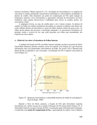 maioria é facultativa. Muitas espécies C3 e C4, são plantas de sol facultativas e se adaptam até 
certo ponto à sombra, produzindo características morfológicas e fotossintéticas semelhantes às 
plantas de sombra. Elas diminuem seu ponto de compensação de CO2 (pela redução na 
respiração), reduzem a taxa fotossintética e apresentam saturação da fotossíntese em baixa 
irradiância. Estas plantas desenvolvem a habilidade para crescer na sombra, porém, seu 
crescimento é lento. 
A adaptação reversa, ou seja, da sombra para o sol, é menos comum. As plantas de 
sombra (ou folhas de sombra) usualmente não podem ser expostas à radiação solar direta sem 
exibir inibição drástica da fotossíntese e morte de folhas maduras dentro de poucos dias. As 
folhas destas plantas não possuem a morfologia adequada e os mecanismos fisiológicos de 
proteção contra o excesso de luz, que estão presentes nas folhas que normalmente são 
expostas aos raios solares. 
133 
c) Efeito da Luz sobre a Fotossíntese de Folhas Intactas 
A medição da fixação de CO2 em folhas intactas mantidas em fluxo crescente de fótons 
(intensidade luminosa) permite construir curvas de resposta à luz (Figura 23), que fornecem 
informações úteis das propriedades fotossintéticas da folha. No escuro, CO2 é liberado pela 
planta devido à respiração e, por convenção, a assimilação de CO2 é negativa nesta parte da 
curva (Figura 23). 
Figura 23 – Respostas fotossintéticas a intensidade luminosa de folhas de uma planta C3 
(Taiz  Zeiger, 1998) 
Quando o fluxo de fótons aumenta, a fixação de CO2 pela fotossíntese aumenta 
inicialmente até o ponto em que ela se iguala à liberação de CO2 mitocondrial (Figura 23). A 
intensidade luminosa na qual a fixação de CO2 é exatamente igual à liberação pela respiração, 
é conhecida como ponto de compensação de luz, o qual depende da espécie e das condições 
 