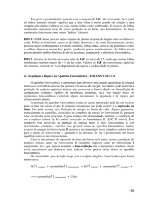 Em geral, a produtividade aumenta com o aumento do IAF, até certo ponto. Se o valor 
do índice aumenta demais significa que a área foliar é muito grande em relação a área 
ocupada pela planta (cultura), ou seja, muitas folhas estão sombreadas. O excesso de folhas 
sombreadas representa áreas de pouca produção ou de baixa taxa fotossintética. As áreas 
sombreadas funcionam como ramos “ladrões (drenos). 
OBS 1: O IAF ótimo para um dado conjunto de plantas depende do ângulo entre as folhas e o 
caule. Folhas na horizontal, como as de feijão, absorvem a luz mais eficientemente, porém, 
provoca maior sombreamento. De modo contrário, folhas eretas, como as de gramíneas (como 
o milho), absorvem menos luz, porém, produzem pouco sombreamento. As folhas eretas 
podem permitir melhor distribuição de luz na planta, aumentando a eficiência fotossintética. 
OBS 2: Árvores de florestas possuem valor de IAF em torno de 12, sendo que muitas folhas 
sombreadas recebem menos de 1% da luz solar. Valores de IAF em ecossistemas agrícolas 
são menores, variando de 3 a 8, dependendo da espécie e da densidade de plantio. 
136 
d) Regulação e Reparo do Aparelho Fotossintético – EXCESSO DE LUZ 
O aparelho fotossintético é apropriado para absorver uma grande quantidade de energia 
luminosa e convertê-la em energia química. O excesso de energia, no entanto, pode acarretar a 
produção de espécies químicas tóxicas que provocam a foto-oxidação ou fotoinibição de 
componentes celulares (lipídios de membrana, proteínas, etc.). Em função disso, os 
organismos fotossintéticos evoluíram alguns mecanismos de regulação e de reparo, que 
descreveremos abaixo. 
A proteção do aparelho fotossintético contra os danos provocados pela luz em excesso 
pode ocorrer em vários níveis. O primeiro mecanismo que pode ocorrer é a supressão do 
dano. Isto pode ocorrer pela liberação de energia na forma de calor. Alguns pigmentos, 
especialmente as xantofilas, associadas ao complexo de antena do fotossistema II, parecem 
estar envolvidas nesse processo. Alguns estudos têm demonstrado, também, a existência de 
um complexo coletor de luz móvel associado ao fotossistema II (LHC II móvel). Este 
complexo está envolvido na partição de energia entre os dois fotossistemas e, sob 
determinadas condições, contribui para prevenir danos no aparelho fotossintético. Assim, 
excesso de energia no fotossistema II acarreta a movimentação deste complexo coletor de luz 
para a região do fotossistema I, ajudando-o na absorção de luz e promovendo um maior 
equilíbrio entre os dois fotossistemas. 
Caso os mecanismos de supressão do dano não forem suficientes, ocorre a produção de 
espécies tóxicas, tanto no fotossistema II (oxigênio singleto) como no fotossistema I 
(superóxido, O2 
-), que podem acarretar a foto-oxidação dos componentes celulares. Neste 
nível, mecanismos que destroem estes radicais livres podem evitar danos ao aparelho 
fotossintético. 
Os carotenóides, por exemplo, reage com o oxigênio singleto, convertendo-o para forma 
menos ativa: 
O2­¯ (singleto) + carotenóide­¯ (fundamental) ® O2­­ (tripleto) + carotenóide­­ (excitado) ® 
®® carotenóide­¯ (fundamental) + Calor 
 