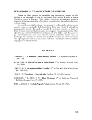140 
5.4 IDADE DA FOLHA E TRANSLOCAÇÃO DE CARBOIDRATOS 
Quando as folhas crescem, sua capacidade para fotossintetizar aumenta até elas 
atingirem a sua maturidade, ou seja, seu crescimento final. A partir de então, a taxa de 
fotossíntese começa a decrescer. Folhas velhas e senescentes eventualmente tornam-se 
amarelas e são incapazes de realizar a fotossíntese, pois a clorofila é degradada e o cloroplasto 
perde sua função. 
Um controle interno da fotossíntese é a taxa na qual os produtos da fotossíntese, como a 
sacarose, podem ser translocados da folha produtora (fonte) para o órgão de utilização ou 
armazenamento (dreno). Em geral, a remoção de tubérculos, sementes ou frutos em 
desenvolvimento (drenos), inibe a fotossíntese após uns poucos dias, especialmente nas folhas 
adjacentes que normalmente translocam substâncias para estes órgãos. Além disso, espécies 
que fotossintetizam em taxas mais elevadas também apresentam maiores taxas de 
translocação de assimilados via floema. Estes resultados mostram que existe um controle 
entre a produção (fotossíntese), a translocação via floema e a utilização dos fotoassimilados 
(respiração e, ou armazenamento). 
BIBLIOGRAFIA 
FERREIRA, L. G. R. Fisiologia Vegetal: Relações Hídricas. 1st ed. Fortaleza: Edições UFC, 
1992, 138p. 
MARSCHNER, H. Mineral Nutrition of Higher Plants. 2nd ed. London: Academic Press, 
1995, 889p. 
HOPKINS, W. G. Introduction to Plant Physiology. 2nd ed. New York: John Wiley  Sons, 
Inc., 2000, 512p. 
PRISCO, J. T. Fotossíntese e Fotorespiração. Fortaleza, CE, 1989, 20p (mimeog.) 
SALISBURY, F. B., ROSS, C. W. Plant Physiology. 4th ed. California: Wadsworth 
Publishing Company, Inc., 1991, 682p. 
TAIZ, L., ZEIGER, E. Fisiologia Vegetal. 3ª edição. Editota Artmed, 2004, 719p. 
 