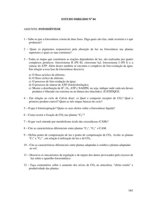 141 
ESTUDO DIRIGIDO No 04 
ASSUNTO: FOTOSSÍNTESE 
1 – Sabe-se que a fotossíntese consta de duas fases. Diga quais são elas, onde ocorrem e o que 
produzem? 
2 – Quais os pigmentos responsáveis pela absorção de luz na fotossíntese nas plantas 
superiores e quais as suas estruturas? 
3 – Todas as etapas que constituem as reações dependentes de luz, são realizadas por quatro 
complexos protéicos: fotossistema II (PS II), citocromo b6f, fotossistema I (PS I) e a 
sintase do ATP. Além destes também se encontra o complexo de foto-oxidação da água. 
Em relação a essa fase da fotossíntese descreva: 
a) O fluxo acíclico de elétrons; 
b) O fluxo cíclico de elétrons; 
c) O processo de foto-oxidação da água; 
d) O processo de síntese de ATP (fotofosforilação); 
e) Mostre a distribuição de H+, O2, ATP e NADPH, ou seja, indique onde cada um desses 
produtos é liberado (no estroma ou no lúmen dos tilacóides). JUSTIFIQUE. 
4 – Em relação ao ciclo de Calvin dizer: a) Qual o composto receptor de CO2? Qual o 
primeiro produto estável? Quais as três etapas básicas do ciclo? 
5 – O que é fotorrespiração? Quais os seus efeitos sobre a fotossíntese líquida? 
6 – Como ocorre a fixação de CO2 nas plantas “C4”? 
7 – O que você entende por metabolismo ácido das crassuláceas (CAM)? 
8 – Cite as características diferenciais entre plantas “C3, “C4” e CAM. 
9 – Defina ponto de compensação de luz e ponto de compensação de CO2. Avalie as plantas 
“C3” e “C4” , em relação à utilização da luz e do CO2. 
10 – Cite as características diferenciais entre plantas adaptadas à sombra e plantas adaptadas 
ao sol. 
11 – Descreva os mecanismos de regulação e de reparo dos danos provocados pelo excesso de 
luz sobre o aparelho fotossintético. 
12 – Faça comentários sobre o aumento dos níveis de CO2 na atmosfera, “efeito estufa” e 
produtividade das plantas. 
