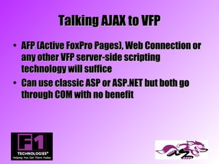 Talking AJAX to VFP
• AFP (Active FoxPro Pages), Web Connection or
  any other VFP server-side scripting
  technology will suffice
• Can use classic ASP or ASP.NET but both go
  through COM with no benefit
 