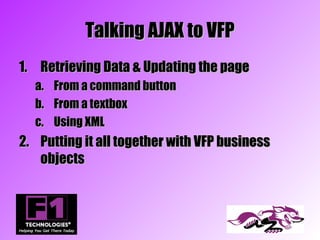 Talking AJAX to VFP
1. Retrieving Data & Updating the page
  a.   From a command button
  b.   From a textbox
  c.   Using XML
2. Putting it all together with VFP business
   objects
 