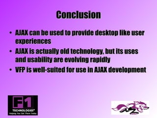 Conclusion
• AJAX can be used to provide desktop like user
  experiences
• AJAX is actually old technology, but its uses
  and usability are evolving rapidly
• VFP is well-suited for use in AJAX development
 