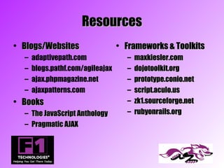 Resources
• Blogs/Websites                  • Frameworks & Toolkits
  –   adaptivepath.com              –   maxkiesler.com
  –   blogs.pathf.com/agileajax     –   dojotoolkit.org
  –   ajax.phpmagazine.net          –   prototype.conio.net
  –   ajaxpatterns.com              –   script.aculo.us
• Books                             –   zk1.sourceforge.net
  – The JavaScript Anthology        –   rubyonrails.org
  – Pragmatic AJAX
 