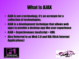 What is AJAX
• AJAX is not a technology, it’s an acronym for a
  collection of technologies.
• AJAX is a development technique that allows web
  apps to provide a desktop app like user experience
• AJAX = Asynchronous JavaScript + XML
• Also Referred to as Web 2.0 and RIA (Rich Internet
  Applications)
 