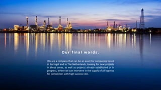 O u r f i n a l w o r d s .
We are a company that can be an asset for companies based
in Portugal and in The Netherlands, looking for new projects
in these areas, as well as projects already established or in
progress, where we can intervene in the supply of all logistics
for completion with high success rate.
 