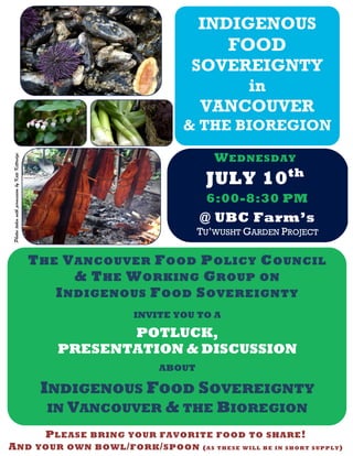 INDIGENOUS
FOOD
SOVEREIGNTY
in
VANCOUVER
& THE BIOREGION
WEDNESDAY
JULY 10th
THE VANCOUVER FOOD POLICY COUNCIL
& THE WORKING GROUP ON
INDIGENOUS FOOD SOVEREIGNTY
INVITE YOU TO A
POTLUCK,
PRESENTATION & DISCUSSION
ABOUT
INDIGENOUS FOOD SOVEREIGNTY
IN VANCOUVER & THE BIOREGION
6:00-8:30 PM
PLEASE BRING YOUR FAVORITE FOOD TO SHARE!
AND YOUR OWN BOWL/FORK/SPOON (AS THESE WILL BE IN SHORT SUPPLY)
PhotostakenwithpermissionbyKateKittredge
@ UBC Farm’s
TU’WUSHT GARDEN PROJECT
 