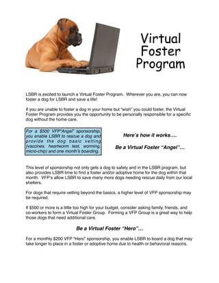 Virtual
                                                            Foster
                                                           Program
 
LSBR is excited to launch a Virtual Foster Program.  Wherever you are, you can now
foster a dog for LSBR and save a life!
 
If you are unable to foster a dog in your home but “wish” you could foster, the Virtual
Foster Program provides you the opportunity to be personally responsible for a speciﬁc
dog without the home care.
                                             
For a $500 VFP“Angel” sponsorship,
you enable LSBR to rescue a dog and                Hereʼs how it works….
provide the dog basic vetting                                   
(vaccines, heartworm test, worming,             Be a Virtual Foster “Angel”…
micro-chip) and one monthʼs boarding.       

 
This level of sponsorship not only gets a dog to safety and in the LSBR program, but
also provides LSBR time to ﬁnd a foster and/or adoptive home for the dog within that
month.  VFPʼs allow LSBR to save many more dogs needing rescue daily from our local
shelters.
 
For dogs that require vetting beyond the basics, a higher level of VFP sponsorship may
be required. 
 
If $500 or more is a little too high for your budget, consider asking family, friends, and
co-workers to form a Virtual Foster Group.  Forming a VFP Group is a great way to help
those dogs that need additional care.
 
                           Be a Virtual Foster “Hero”…
 
For a monthly $200 VFP “Hero” sponsorship, you enable LSBR to board a dog that may
take longer to place in a foster or adoptive home due to health or behavioral reasons.
 
 