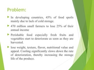 Problem:
 In developing countries, 45% of food spoils
mainly due to lack of cold storage.
 470 million small farmers to lose 25% of their
annual income
 Perishable food especially fresh fruits and
vegetables start to deteriorate as soon as they are
harvested.
 lose weight, texture, flavor, nutritional value and
appeal. Cooling significantly slows down the rate
of deterioration, thereby increasing the storage
life of the produce.
 