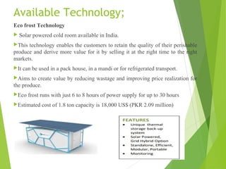 Available Technology;
Eco frost Technology
 Solar powered cold room available in India.
This technology enables the customers to retain the quality of their perishable
produce and derive more value for it by selling it at the right time to the right
markets.
It can be used in a pack house, in a mandi or for refrigerated transport.
Aims to create value by reducing wastage and improving price realization for
the produce.
Eco frost runs with just 6 to 8 hours of power supply for up to 30 hours
Estimated cost of 1.8 ton capacity is 18,000 US$ (PKR 2.09 million)
Estimated cost per ton is Rs. 11,60,000
 