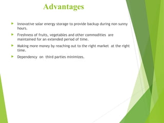Advantages
 Innovative solar energy storage to provide backup during non sunny
hours.
 Freshness of fruits, vegetables and other commodities are
maintained for an extended period of time.
 Making more money by reaching out to the right market at the right
time.
 Dependency on third parties minimizes.
 