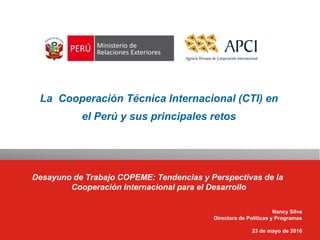 La Cooperación Técnica Internacional (CTI) en
el Perú y sus principales retos
Desayuno de Trabajo COPEME: Tendencias y Perspectivas de la
Cooperación Internacional para el Desarrollo
Nancy Silva
Directora de Políticas y Programas
23 de mayo de 2016
 