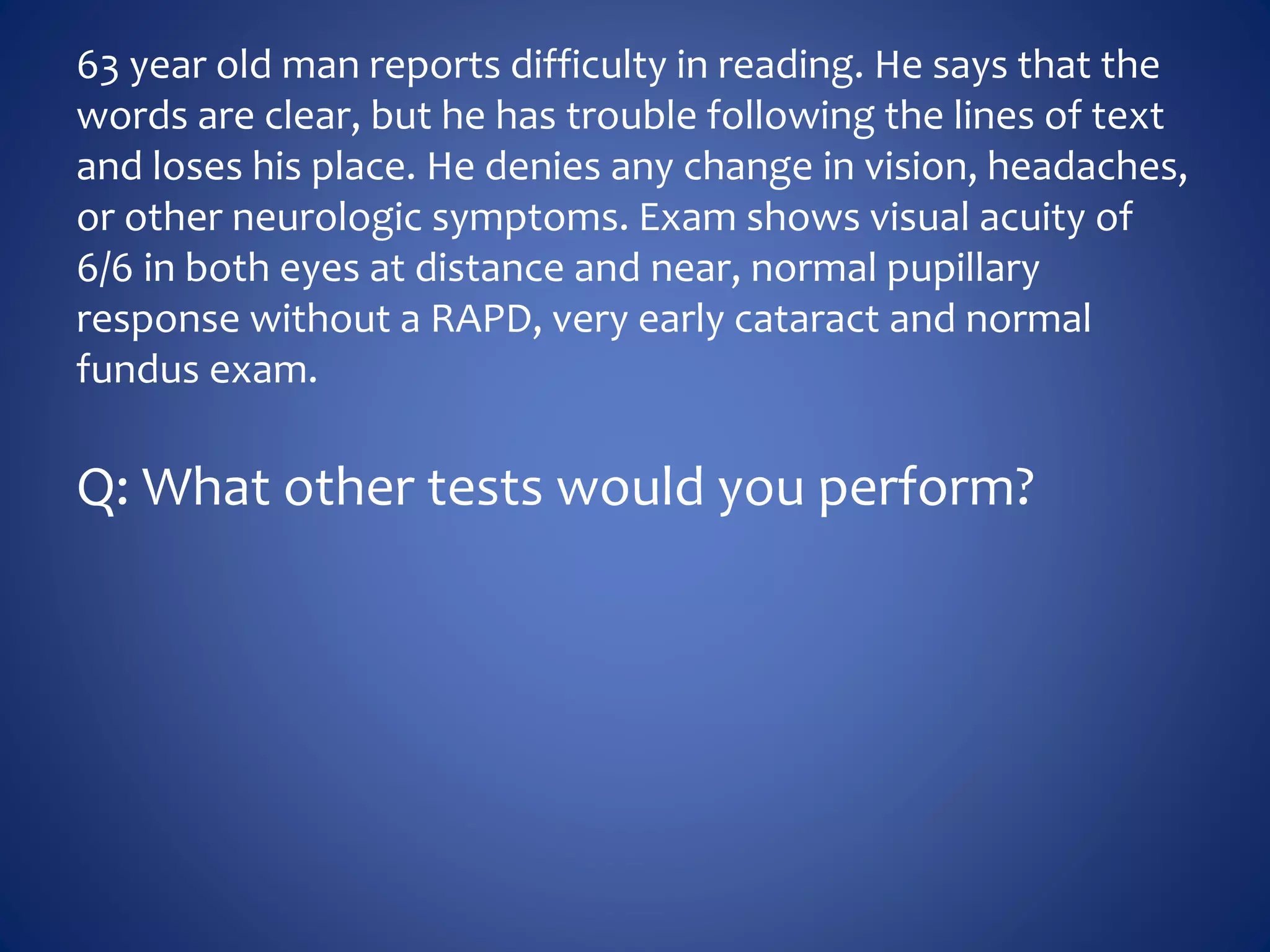 63 year old man reports difficulty in reading. He says that the
words are clear, but he has trouble following the lines of text
and loses his place. He denies any change in vision, headaches,
or other neurologic symptoms. Exam shows visual acuity of
6/6 in both eyes at distance and near, normal pupillary
response without a RAPD, very early cataract and normal
fundus exam.
Q: What other tests would you perform?
 