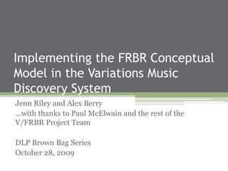Implementing the FRBR Conceptual
Model in the Variations Music
Discovery System
Jenn Riley and Alex Berry
…with thanks to Paul McElwain and the rest of the
V/FRBR Project Team
DLP Brown Bag Series
October 28, 2009
 