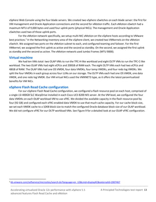 A Principled Technologies test report 13Accelerating virtualized Oracle 12c performance with vSphere 5.5
advanced features Flash Read Cache and vMotion
vSphere Web Console using the four blade servers. We created two vSphere vSwitches on each blade server: the first for
VM management and Oracle Application connections and the second for vMotion traffic. Each vMotion vSwitch had a
maximum MTU of 9,000 bytes and used four uplink ports (physical NICs). The management and Oracle Application
vSwitches used two of those uplink ports.
For the vMotion network specifically, we setup multi-NIC vMotion on the vSphere hosts according to VMware
best practices.2
In the Networking inventory area of the vSphere client, we created two VMkernels on the vMotion
vSwitch. We assigned two ports on the vMotion subnet to each, and configured teaming and failover. For the first
VMkernel, we assigned the first uplink as active and the second as standby. On the second, we assigned the first uplink
as standby and the second as active. The vMotion network used Jumbo Frames (MTU 9000).
Virtual machine
We had ten VMs total: two OLAP VMs to run the TPC-H-like workload and eight OLTP VMs to run the TPC-C-like
workload. The two OLAP VMs had eight vCPUs and 200GB of RAM each. The eight OLTP VMs each had two vCPUs and
48GB of RAM. The OLAP VMs had one OS VMDK, four data VMDKs, four temp VMDKs, and four redo log VMDKs. We
split the four VMDKs in each group across four LUNs on our storage. The OLTP VMs each had one OS VMDK, one data
VMDK, and one redo log VMDK. Our VM virtual NICs used the VMXNET3 type, as it offers the latest paravirtualized
benefits for VM NICs.
vSphere Flash Read Cache configuration
For our vSphere Flash Read Cache configuration, we configured a flash resource pool on each host, comprised of
a single LSI 400GB SLC WarpDrive installed in each Cisco UCS B200 M3 server. At the VM level, we configured the four
data VMDKs on each OLAP workload VM to use vFRC. We divided the available capacity in the flash resource pool by
four (92 GB) and configured each vFRC-enabled data VMDK to use that much cache capacity. For our cache block size,
we set each VMDK cache to a 32KB block size to match the configured Oracle database block size of our OLAP workload.
We did not configure vFRC for our OLTP workload VMs. See Figure 9 for a detailed look at our OLAP vFRC configuration.
2
kb.vmware.com/selfservice/microsites/search.do?language=en_US&cmd=displayKC&externalId=2007467
 