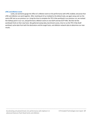 A Principled Technologies test report 17Accelerating virtualized Oracle 12c performance with vSphere 5.5
advanced features Flash Read Cache and vMotion
vFRC and vMotion event
Lastly, we wanted to gauge the effect of a vMotion event on the performance with vFRC enabled, and prove that
vFRC and vMotion can work together. After resetting all of our testbed to the default state, we again setup and ran the
same vFRC test as our previous run. Using the time to complete the TPC-H-like workload in our previous run, we marked
the halfway point in our run, and performed a vMotion event on one OLAP and two OLTP VMs. We then let the
workloads finish on their new hosts. We gathered esxtop data, benchmark scores, time to run the TPC-H-like OLAP
workload, cache data from both the destination and the target hosts, and vMotion network data to determine our new
results.
 