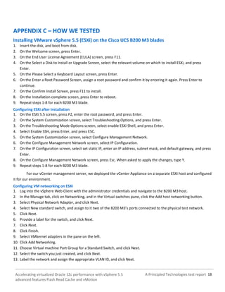 A Principled Technologies test report 18Accelerating virtualized Oracle 12c performance with vSphere 5.5
advanced features Flash Read Cache and vMotion
APPENDIX C – HOW WE TESTED
Installing VMware vSphere 5.5 (ESXi) on the Cisco UCS B200 M3 blades
1. Insert the disk, and boot from disk.
2. On the Welcome screen, press Enter.
3. On the End User License Agreement (EULA) screen, press F11.
4. On the Select a Disk to Install or Upgrade Screen, select the relevant volume on which to install ESXi, and press
Enter.
5. On the Please Select a Keyboard Layout screen, press Enter.
6. On the Enter a Root Password Screen, assign a root password and confirm it by entering it again. Press Enter to
continue.
7. On the Confirm Install Screen, press F11 to install.
8. On the Installation complete screen, press Enter to reboot.
9. Repeat steps 1-8 for each B200 M3 blade.
Configuring ESXi after Installation
1. On the ESXi 5.5 screen, press F2, enter the root password, and press Enter.
2. On the System Customization screen, select Troubleshooting Options, and press Enter.
3. On the Troubleshooting Mode Options screen, select enable ESXi Shell, and press Enter.
4. Select Enable SSH, press Enter, and press ESC.
5. On the System Customization screen, select Configure Management Network.
6. On the Configure Management Network screen, select IP Configuration.
7. On the IP Configuration screen, select set static IP, enter an IP address, subnet mask, and default gateway, and press
Enter.
8. On the Configure Management Network screen, press Esc. When asked to apply the changes, type Y.
9. Repeat steps 1-8 for each B200 M3 blade.
For our vCenter management server, we deployed the vCenter Appliance on a separate ESXi host and configured
it for our environment.
Configuring VM networking on ESXi
1. Log into the vSphere Web Client with the administrator credentials and navigate to the B200 M3 host.
2. In the Manage tab, click on Networking, and in the Virtual switches pane, click the Add host networking button.
3. Select Physical Network Adapter, and click Next.
4. Select New standard switch, and assign to it two of the B200 M3’s ports connected to the physical test network.
5. Click Next.
6. Provide a label for the switch, and click Next.
7. Click Next.
8. Click Finish.
9. Select VMkernel adapters in the pane on the left.
10. Click Add Networking.
11. Choose Virtual machine Port Group for a Standard Switch, and click Next.
12. Select the switch you just created, and click Next.
13. Label the network and assign the appropriate VLAN ID, and click Next.
 