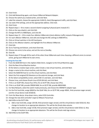 A Principled Technologies test report 19Accelerating virtualized Oracle 12c performance with vSphere 5.5
advanced features Flash Read Cache and vMotion
14. Click Finish.
15. Click Add Networking again, and choose VMkernel Network Adapter.
16. Choose the switch you created earlier, and click Next.
17. Label the network, choose the appropriate VLAN ID, check Management traffic, and click Next.
18. Use static IPv4 settings, and set the appropriate address. Click next.
19. Click Finish.
20. Repeat steps 1 – 8 to create a second vSwitch assigning 4 physical ports instead of 2.
21. Click on the new vSwitch, and click Edit.
22. Change the MTU to 9000 Bytes, and click OK.
23. Repeat steps 15 – 19 to create four vMotion VMkernels (check vMotion traffic instead of Management).
24. For each vMotion VMkernel, click edit and change the NIC settings to 9000 MTUs.
25. Click on Virtual switches in the left hand pane.
26. Click on the vMotion vSwitch, and highlight the first vMotion VMkernel.
27. Click Edit.
28. Go to Teaming and failover, and check Override.
29. Choose one vmnic to be active, and set the rest as Standby.
30. Click OK.
31. Repeat steps 27 through 30 for each of the other three VMkernels each time choosing a different vmnic to remain
active, giving each VMkernel its own vmnic.
Creating the first VM
1. From the B200 M3 host in the vSphere Web Client, navigate to the Virtual Machines page.
2. Click the New Virtual Machine button.
3. At the Select a creation type screen, select Create a new virtual machine, and click Next.
4. Assign a name to the virtual machine, and click Next.
5. Select the B200 M3 host to run the virtual machine, and click Next.
6. Select the first assigned OS Datastore on the external storage, and click Next.
7. At the Select compatibility screen, select ESXi 5.5 and later, and click Next.
8. Choose Linux, and choose Oracle Linux 4/5/6 (64-bit), and click Next.
9. If this is an OLAP VM, choose four CPUs; for an OLTP VM, choose two CPUs.
10. If the is an OLAP VM, provide 200GB RAM; for an OLTP VM, provide 48GB RAM.
11. For New Network, select the switch made previously, and choose the VMXNET3 adapter type.
12. For the first hard disk, assign 60GB for the OLAP VMs; for an OLTP VM, assign 40GB , thick provision eager zeroed,
and the virtual device node SCSI(0:0).
13. From the New device: drop-down menu, select SCSI Controller.
14. Change the new SCSI controller’s type to VMware Paravirtual.
15. Add VHDs to the OLTP VMs
a. Add a new hard disk, assign 120 GB, thick provision eager zeroed, and the virtual device node SCSI(1:0). Also
change its location to an appropriate datastore. This will be the Oracle data volume.
b. Add a new hard disk, assign 10 GB, thick provision eager zeroed, and the virtual device node SCSI(1:1). Also
change its location to an appropriate datastore. This will be the Oracle redo logs volume.
16. Add VHDs to the OLAP VMs
 