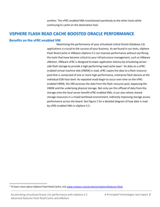 A Principled Technologies test report 2Accelerating virtualized Oracle 12c performance with vSphere 5.5
advanced features Flash Read Cache and vMotion
another. The vFRC-enabled VMs transitioned seamlessly to the other hosts while
continuing to cache on the destination host.
VSPHERE FLASH READ CACHE BOOSTED ORACLE PERFORMANCE
Benefits on the vFRC-enabled VM
Maximizing the performance of your virtualized critical Oracle Database 12c
applications is crucial to the success of your business. As we found in our tests, vSphere
Flash Read Cache in VMware vSphere 5.5 can improve performance without sacrificing
the tools that have become critical to your infrastructure management, such as VMware
vMotion. VMware vFRC is designed to lower application latency by virtualizing server-
side flash storage to provide a high-performing read cache layer.1
As data on a vFRC-
enabled virtual machine disk (VMDK) is read, vFRC copies the data to a flash resource
pool that is comprised of one or more high-performance, enterprise flash devices at the
individual ESXi host level. As repeated reads begin to occur over time on the vFRC-
enabled VMDK, the VM accesses the data from the flash resource pool, bypassing the
VMDK and the underlying physical storage. Not only can this offload of data from the
storage onto the local server benefit vFRC enabled VMs, it can also relieve shared
storage resources in a mixed workload environment, indirectly improving storage access
performance across the board. See Figure 1 for a detailed diagram of how data is read
by vFRC-enabled VMs in vSphere 5.5.
1
To learn more about vSphere Flash Read Cache, visit www.vmware.com/products/vsphere/features-flash.
 