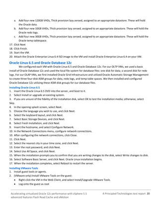 A Principled Technologies test report 20Accelerating virtualized Oracle 12c performance with vSphere 5.5
advanced features Flash Read Cache and vMotion
a. Add four new 120GB VHDs, Thick provision lazy zeroed, assigned to an appropriate datastore. These will hold
the Oracle data.
b. Add four new 10GB VHDs, Thick provision lazy zeroed, assigned to an appropriate datastore. These will hold the
Oracle redo logs.
c. Add four new 30GB VHDs, Thick provision lazy zeroed, assigned to an appropriate datastore. These will hold the
Oracle temp tablespace.
17. Click Next
18. Click Finish.
19. Start the VM.
20. Attach the Oracle Enterprise Linux 6.4 ISO image to the VM and install Oracle Enterprise Linux 6.4 on your VM.
Oracle Linux 6.5 and Oracle Database 12c
We configured each VM with Oracle Linux 6.5 and Oracle Database 12c. For our OLTP VMs, we used a basic
install of Oracle Database 12c and used the local file system for database files: one disk for data; a second disk for redo
logs. For our OLAP VMs, we first installed Oracle Grid Infrastructure and utilized Oracle Automatic Storage Management
to create three four-disk ASM groups for data, redo logs, and temp table spaces. We then installed and configured
Oracle Database 12c utilizing these ASM disk groups for our database files.
Installing Oracle Linux 6.5
1. Insert the Oracle Linux 6.5 DVD into the server, and boot to it.
2. Select Install or upgrade an existing system.
3. If you are unsure of the fidelity of the installation disk, select OK to test the installation media; otherwise, select
Skip.
4. In the opening splash screen, select Next.
5. Choose the language you wish to use, and click Next.
6. Select the keyboard layout, and click Next.
7. Select Basic Storage Devices, and click Next.
8. Select Fresh Installation, and click Next.
9. Insert the hostname, and select Configure Network.
10. In the Network Connections menu, configure network connections.
10. After configuring the network connections, click Close.
11. Click Next.
12. Select the nearest city in your time zone, and click Next.
13. Enter the root password, and click Next.
14. Select Use All Space, and click Next.
15. When the installation prompts you to confirm that you are writing changes to the disk, select Write changes to disk.
16. Select Software Basic Server, and click Next. Oracle Linux installation begins.
17. When the installation completes, select Reboot to restart the server.
Installing VMware Tools
1. Install guest tools or agents.
2. (VMware only) Install VMware Tools on the guest:
 Right-click the VM in the Web Client, and select Install/Upgrade VMware Tools.
 Log onto the guest as root
 