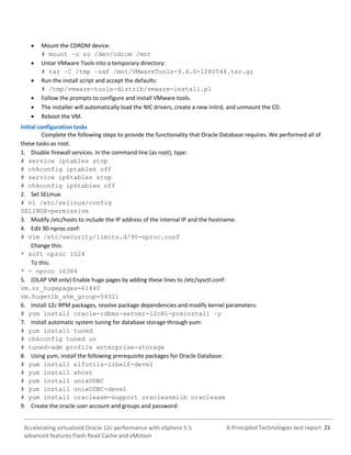 A Principled Technologies test report 21Accelerating virtualized Oracle 12c performance with vSphere 5.5
advanced features Flash Read Cache and vMotion
 Mount the CDROM device:
# mount –o ro /dev/cdrom /mnt
 Untar VMware Tools into a temporary directory:
# tar –C /tmp –zxf /mnt/VMwareTools-9.4.0-1280544.tar.gz
 Run the install script and accept the defaults:
# /tmp/vmware-tools-distrib/vmware-install.pl
 Follow the prompts to configure and install VMware tools.
 The installer will automatically load the NIC drivers, create a new initrd, and unmount the CD.
 Reboot the VM.
Initial configuration tasks
Complete the following steps to provide the functionality that Oracle Database requires. We performed all of
these tasks as root.
1. Disable firewall services. In the command line (as root), type:
# service iptables stop
# chkconfig iptables off
# service ip6tables stop
# chkconfig ip6tables off
2. Set SELinux:
# vi /etc/selinux/config
SELINUX=permissive
3. Modify /etc/hosts to include the IP address of the internal IP and the hostname.
4. Edit 90-nproc.conf:
# vim /etc/security/limits.d/90-nproc.conf
Change this:
* soft nproc 1024
To this:
* - nproc 16384
5. (OLAP VM only) Enable huge pages by adding these lines to /etc/sysctl.conf:
vm.nr_hugepages=61440
vm.hugetlb_shm_group=54321
6. Install 12c RPM packages, resolve package dependencies and modify kernel parameters:
# yum install oracle-rdbms-server-12cR1-preinstall –y
7. Install automatic system tuning for database storage through yum:
# yum install tuned
# chkconfig tuned on
# tuned-adm profile enterprise-storage
8. Using yum, install the following prerequisite packages for Oracle Database:
# yum install elfutils-libelf-devel
# yum install xhost
# yum install unixODBC
# yum install unixODBC-devel
# yum install oracleasm-support oracleasmlib oracleasm
9. Create the oracle user account and groups and password:
 