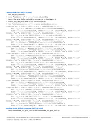 A Principled Technologies test report 23Accelerating virtualized Oracle 12c performance with vSphere 5.5
advanced features Flash Read Cache and vMotion
Configure disks for ASM (OLAP only)
1. Edit /etc/scsi_id.config:
# echo "options=-g" > /etc/scsi_id.config
2. Record the serial IDs for each disk by running scsi_id /dev/device_id
3. Create /etc/udev/rules.d/99-oracle-asmdevices.rules:
# vim /etc/udev/rules.d/99-oracle-asmdevices.rules
KERNEL=="sd*", SUBSYSTEM=="block", ENV{DEVTYPE}=="disk",
ENV{ID_SERIAL}=="36000c29dbbd2bac74ea0aa589f388847",
NAME+="oracleasm/data01", OWNER="oracle", GROUP="dba", MODE="0660"
KERNEL=="sd*", SUBSYSTEM=="block", ENV{DEVTYPE}=="disk",
ENV{ID_SERIAL}=="36000c298d65f5921ec9b9ce1ddfb915c",
NAME+="oracleasm/data02", OWNER="oracle", GROUP="dba", MODE="0660"
KERNEL=="sd*", SUBSYSTEM=="block", ENV{DEVTYPE}=="disk",
ENV{ID_SERIAL}=="36000c29e67edc3e835800f57463f78bd",
NAME+="oracleasm/data03", OWNER="oracle", GROUP="dba", MODE="0660"
KERNEL=="sd*", SUBSYSTEM=="block", ENV{DEVTYPE}=="disk",
ENV{ID_SERIAL}=="36000c29d29567a601b785ae99e2d7ade",
NAME+="oracleasm/data04", OWNER="oracle", GROUP="dba", MODE="0660"
KERNEL=="sd*", SUBSYSTEM=="block", ENV{DEVTYPE}=="disk",
ENV{ID_SERIAL}=="36000c29412bdfbafafb71f38b64e304b",
NAME+="oracleasm/redo01", OWNER="oracle", GROUP="dba", MODE="0660"
KERNEL=="sd*", SUBSYSTEM=="block", ENV{DEVTYPE}=="disk",
ENV{ID_SERIAL}=="36000c29407694010d5193dfeb5bfddb1",
NAME+="oracleasm/redo02", OWNER="oracle", GROUP="dba", MODE="0660"
KERNEL=="sd*", SUBSYSTEM=="block", ENV{DEVTYPE}=="disk",
ENV{ID_SERIAL}=="36000c29e89341803fb88fd7d178245d1",
NAME+="oracleasm/redo03", OWNER="oracle", GROUP="dba", MODE="0660"
KERNEL=="sd*", SUBSYSTEM=="block", ENV{DEVTYPE}=="disk",
ENV{ID_SERIAL}=="36000c2949482b90b3ff5ba3889f12208",
NAME+="oracleasm/redo04", OWNER="oracle", GROUP="dba", MODE="0660"
KERNEL=="sd*", SUBSYSTEM=="block", ENV{DEVTYPE}=="disk",
ENV{ID_SERIAL}=="36000c29eac8aa5299869b9e7b82069b8",
NAME+="oracleasm/temp01", OWNER="oracle", GROUP="dba", MODE="0660"
KERNEL=="sd*", SUBSYSTEM=="block", ENV{DEVTYPE}=="disk",
ENV{ID_SERIAL}=="36000c29d949d2bf33a733242e5ee06fe",
NAME+="oracleasm/temp02", OWNER="oracle", GROUP="dba", MODE="0660"
KERNEL=="sd*", SUBSYSTEM=="block", ENV{DEVTYPE}=="disk",
ENV{ID_SERIAL}=="36000c29729713c80efcf00499734478c",
NAME+="oracleasm/temp03", OWNER="oracle", GROUP="dba", MODE="0660"
KERNEL=="sd*", SUBSYSTEM=="block", ENV{DEVTYPE}=="disk",
ENV{ID_SERIAL}=="36000c298bc641566583e7000dfda83fe",
NAME+="oracleasm/temp04", OWNER="oracle", GROUP="dba", MODE="0660"
Installing Oracle Grid Infrastructure 12c (OLAP only)
1. Unzip linuxamd64_12c_grid_1of2.zip and linuxamd64_12c_grid_2of2.zip
 