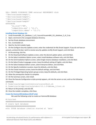 A Principled Technologies test report 25Accelerating virtualized Oracle 12c performance with vSphere 5.5
advanced features Flash Read Cache and vMotion
SQL> CREATE DISKGROUP TEMP external REDUNDANCY disk
'/dev/oracleasm/temp01',
'/dev/oracleasm/temp02',
'/dev/oracleasm/temp03',
'/dev/oracleasm/temp04'
ATTRIBUTE
'au_size'='4M',
'compatible.asm' = '12.1',
'compatible.rdbms' = '12.1';
Installing Oracle Database 12c
1. Unzip linuxamd64_12c_database_1_of_2.zip and linuxamd64_12c_database_2_of_2.zip.
2. Open a terminal to the unzipped database directory.
3. Set the Oracle database environment.
4. Run ./runInstaller.sh.
5. Wait for the GUI installer loads.
6. On the Configure Security Updates screen, enter the credentials for My Oracle Support. If you do not have an
account, uncheck the box I wish to receive security updates via My Oracle Support, and click Next.
7. At the warning, click Yes.
8. On the Download Software Updates screen, enter the desired update option, and click Next.
9. On the Select Installation Option screen, select Install database software only, and click Next.
10. On the Grid Installation Options screen, select Single instance database installation, and click Next.
11. On the Select Product Languages screen, leave the default setting of English, and click Next.
12. On the Select Database Edition screen, select Enterprise Edition, and click Next.
13. On the Specify Installation Location, leave the defaults, and click Next.
14. On the Create Inventory screen, leave the default settings, and click Next.
15. On the Privileged Operating System groups screen, keep the defaults, and click Next.
16. Allow the prerequisite checker to complete.
17. On the Summary screen, click Install.
18. Once the Execute Configuration scripts prompt appears, ssh into the server as root, and run the following
commands:
# /home/oracle/app/oraInventory/orainstRoot.sh
# /home/oracle/app/oracle/product/12.1.0/dbhome_1/root.sh
19. Return to the prompt, and click OK.
20. Once the installer completes, click Close.
Create the HammerDB database (OLAP only)
We used the following script to create our HammerDB database:
#!/bin/ksh
#############################
# create tpch database
#############################
echo 300GB database creation started at `date`
 