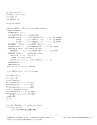 A Principled Technologies test report 26Accelerating virtualized Oracle 12c performance with vSphere 5.5
advanced features Flash Read Cache and vMotion
sqlplus /NOLOG <<!
connect / as sysdba
set echo on
set timing on
shutdown abort;
startup pfile=?/dbs/inittpch.ora nomount;
create database
controlfile reuse
set default bigfile tablespace
logfile group 1 ('+REDO/redo01.log') size 10g reuse,
group 2 ('+REDO/redo02.log') size 10g reuse,
group 3 ('+REDO/redo03.log') size 10g reuse
datafile '+DATA/system.dbf' size 2g reuse
sysaux datafile '+DATA/sysaux.dbf' size 4g reuse
smallfile undo tablespace ts_undo
datafile '+DATA/ts_undo01.dbf' size 15g reuse
default temporary tablespace temp
tempfile '+TEMP/temp.dbf'
size 100000m reuse
extent management local uniform size 10m
maxdatafiles 2000
maxinstances 1;
!echo 300GB Database created
!echo 300GB Creating dictionary
set termout off
set echo off
spool /tmp/cat
@?/rdbms/admin/catalog.sql;
@?/rdbms/admin/catparr.sql;
@?/rdbms/admin/catproc.sql;
connect system/manager
@?/rdbms/admin/utlxplan.sql;
@?/sqlplus/admin/pupbld.sql;
spool off
exit;
!
echo End Database Creation at `date`
******End Script******
Add additional tablespace for data:
 
