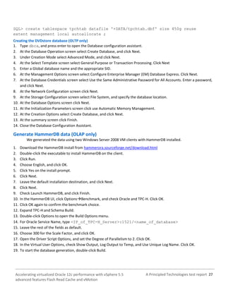 A Principled Technologies test report 27Accelerating virtualized Oracle 12c performance with vSphere 5.5
advanced features Flash Read Cache and vMotion
SQL> create tablespace tpchtab datafile '+DATA/tpchtab.dbf' size 450g reuse
extent management local autoallocate ;
Creating the DVDstore database (OLTP only)
1. Type dbca, and press enter to open the Database configuration assistant.
2. At the Database Operation screen select Create Database, and click Next.
3. Under Creation Mode select Advanced Mode, and click Next.
4. At the Select Template screen select General Purpose or Transaction Processing. Click Next
5. Enter a Global database name and the appropriate SID.
6. At the Management Options screen select Configure Enterprise Manager (EM) Database Express. Click Next.
7. At the Database Credentials screen select Use the Same Administrative Password for All Accounts. Enter a password,
and click Next.
8. At the Network Configuration screen click Next.
9. At the Storage Configuration screen select File System, and specify the database location.
10. At the Database Options screen click Next.
11. At the Initialization Parameters screen click use Automatic Memory Management.
12. At the Creation Options select Create Database, and click Next.
13. At the summary screen click Finish.
14. Close the Database Configuration Assistant.
Generate HammerDB data (OLAP only)
We generated the data using two Windows Server 2008 VM clients with HammerDB installed.
1. Download the HammerDB install from hammerora.sourceforge.net/download.html
2. Double-click the executable to install HammerDB on the client.
3. Click Run.
4. Choose English, and click OK.
5. Click Yes on the install prompt.
6. Click Next.
7. Leave the default installation destination, and click Next.
8. Click Next.
9. Check Launch HammerDB, and click Finish.
10. In the HammerDB UI, click OptionsBenchmark, and check Oracle and TPC-H. Click OK.
11. Click OK again to confirm the benchmark choice.
12. Expand TPC-H and Schema Build.
13. Double-click Options to open the Build Options menu.
14. For Oracle Service Name, type <IP_of_TPC-H_Server>:1521/<name_of_database>
15. Leave the rest of the fields as default.
16. Choose 300 for the Scale Factor, and click OK.
17. Open the Driver Script Options, and set the Degree of Parallelism to 2. Click OK.
18. In the Virtual User Options, check Show Output, Log Output to Temp, and Use Unique Log Name. Click OK.
19. To start the database generation, double-click Build.
 