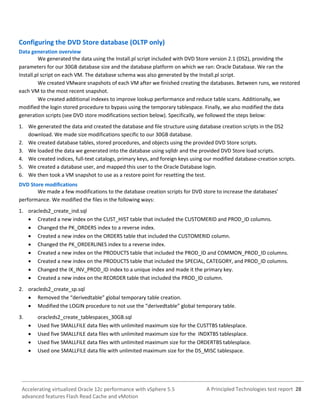 A Principled Technologies test report 28Accelerating virtualized Oracle 12c performance with vSphere 5.5
advanced features Flash Read Cache and vMotion
Configuring the DVD Store database (OLTP only)
Data generation overview
We generated the data using the Install.pl script included with DVD Store version 2.1 (DS2), providing the
parameters for our 30GB database size and the database platform on which we ran: Oracle Database. We ran the
Install.pl script on each VM. The database schema was also generated by the Install.pl script.
We created VMware snapshots of each VM after we finished creating the databases. Between runs, we restored
each VM to the most recent snapshot.
We created additional indexes to improve lookup performance and reduce table scans. Additionally, we
modified the login stored procedure to bypass using the temporary tablespace. Finally, we also modified the data
generation scripts (see DVD store modifications section below). Specifically, we followed the steps below:
1. We generated the data and created the database and file structure using database creation scripts in the DS2
download. We made size modifications specific to our 30GB database.
2. We created database tables, stored procedures, and objects using the provided DVD Store scripts.
3. We loaded the data we generated into the database using sqlldr and the provided DVD Store load scripts.
4. We created indices, full-text catalogs, primary keys, and foreign keys using our modified database-creation scripts.
5. We created a database user, and mapped this user to the Oracle Database login.
6. We then took a VM snapshot to use as a restore point for resetting the test.
DVD Store modifications
We made a few modifications to the database creation scripts for DVD store to increase the databases’
performance. We modified the files in the following ways:
1. oracleds2_create_ind.sql
 Created a new index on the CUST_HIST table that included the CUSTOMERID and PROD_ID columns.
 Changed the PK_ORDERS index to a reverse index.
 Created a new index on the ORDERS table that included the CUSTOMERID column.
 Changed the PK_ORDERLINES index to a reverse index.
 Created a new index on the PRODUCTS table that included the PROD_ID and COMMON_PROD_ID columns.
 Created a new index on the PRODUCTS table that included the SPECIAL, CATEGORY, and PROD_ID columns.
 Changed the IX_INV_PROD_ID index to a unique index and made it the primary key.
 Created a new index on the REORDER table that included the PROD_ID column.
2. oracleds2_create_sp.sql
 Removed the “derivedtable” global temporary table creation.
 Modified the LOGIN procedure to not use the “derivedtable” global temporary table.
3. oracleds2_create_tablespaces_30GB.sql
 Used five SMALLFILE data files with unlimited maximum size for the CUSTTBS tablesplace.
 Used five SMALLFILE data files with unlimited maximum size for the INDXTBS tablesplace.
 Used five SMALLFILE data files with unlimited maximum size for the ORDERTBS tablesplace.
 Used one SMALLFILE data file with unlimited maximum size for the DS_MISC tablespace.
 