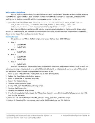 A Principled Technologies test report 29Accelerating virtualized Oracle 12c performance with vSphere 5.5
advanced features Flash Read Cache and vMotion
Setting up the client clients
We ran eight DVD Store clients, and two HammerDB clients installed with Windows Server 2008, one targeting
each VM of the appropriate type. Each DVDstore client contained the ds2oracle driver executable, and a script that
could be run to start the executable with the necessary parameters for the run:
c:ds2ds2oracledriver.exe --target=10.41.5.223:1521/orcl --db_size=30GB --
run_time=1000 --n_threads=6 --think_time=.5 --warmup_time=1 --
detailed_view=Y --csv_output=c:ds2outputDS2_client1.csv
Each HammerDB client ran HammerDB with the parameters outlined above in the HammerDB data creation
section. To run HammerDB, we used RDP to connect to the two clients, loaded the Driver Script into the script editor,
clicked on the Create Users button, and started the run.
Running the tests
We positioned our VMs in the following manner across the four Cisco B200 M3 hosts:
 Host 1
o 1 x OLAP VM
o 2 x OLTP VMs
 Host 2
o 2 x OLTP VMs
 Host 3
o 1 x OLAP VM
o 2 x OLTP VMs
 Host 4
o 2 x OLTP VMs
With the use of various automation scripts, we performed three runs: a baseline run without vFRC enabled and
without performing a vMotion task; a run with vFRC enabled, but with no vMotion task; and a run with vFRC enabled
and performing a vMotion task roughly halfway through a TPC-H run.
1. Clean up prior outputs from the host system and all client driver systems.
2. Reboot the Cisco blades and all client systems.
3. Reset all server VMs to the latest snapshots.
4. Restart the Oracle instance.
5. Start the esxtop gathering script.
6. If using vFRC, start the vFRC data gathering scripts.
7. Start the DVD Store script.
8. Start the two HammerDB TPC-H runs.
9. If performing a vMotion task, migrate the VMs on Host 1 about 1 hour, 23 minutes (the halfway mark in first vFRC
run) into the TPC-H run.
10. When the TPC-H tasks finish on both VMs, sftop the esxtop, DVD Store, and cache scripts.
11. Gather all the output files from esxtop, esxcli cache, DVD Store clients, and TPC-H clients.
 